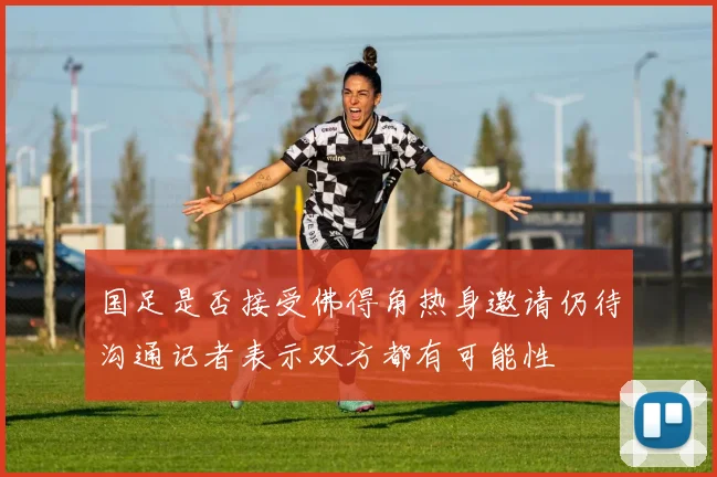 国足是否接受佛得角热身邀请仍待沟通记者表示双方都有可能性