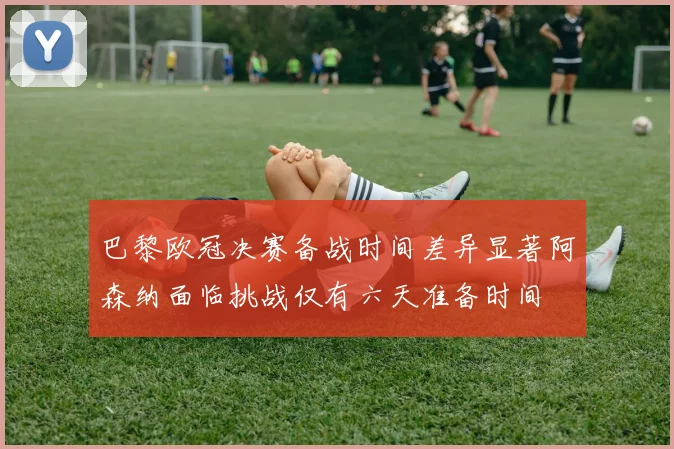 巴黎欧冠决赛备战时间差异显著阿森纳面临挑战仅有六天准备时间