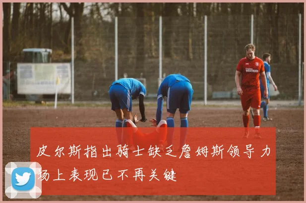 皮尔斯指出骑士缺乏詹姆斯领导力场上表现已不再关键