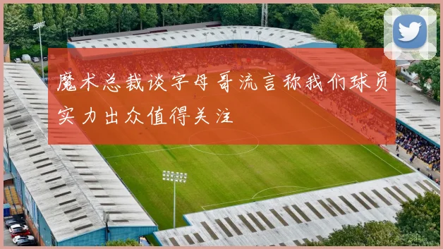 魔术总裁谈字母哥流言称我们球员实力出众值得关注