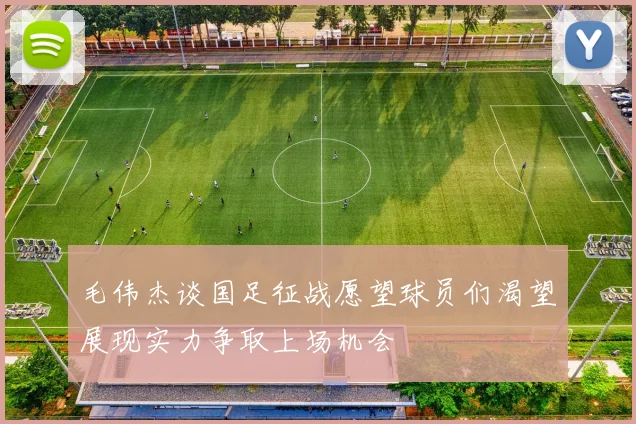 毛伟杰谈国足征战愿望球员们渴望展现实力争取上场机会