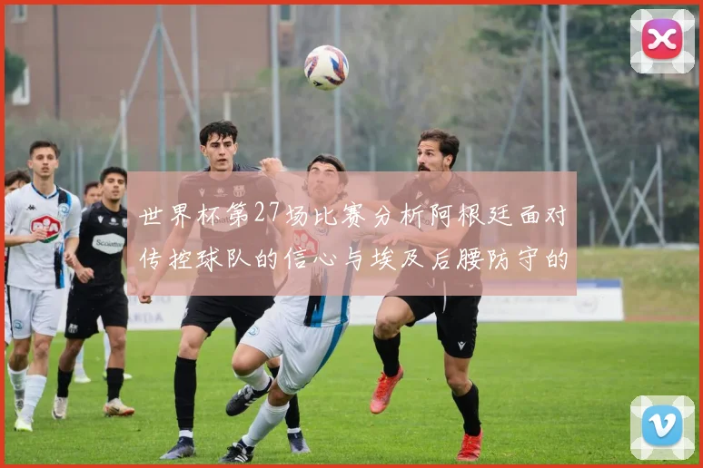世界杯第27场比赛分析阿根廷面对传控球队的信心与埃及后腰防守的隐患