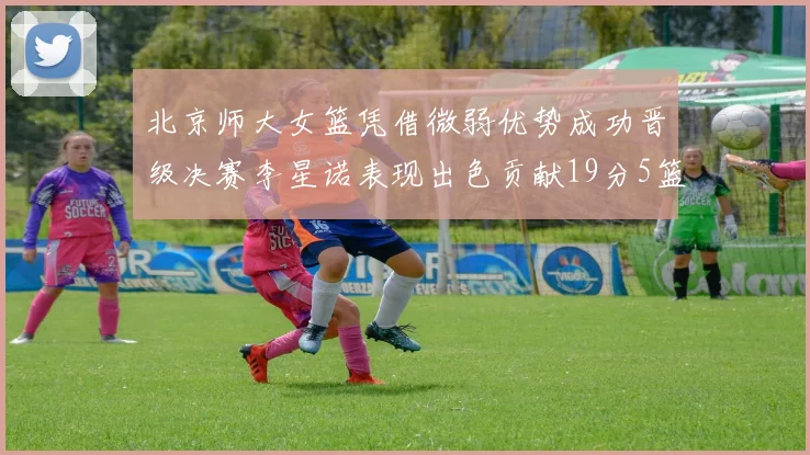 北京师大女篮凭借微弱优势成功晋级决赛李星诺表现出色贡献19分5篮板
