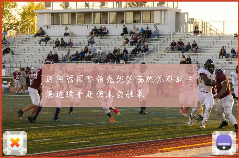 迈阿密国际领先优势荡然无存新主场连续平局仍未尝胜果