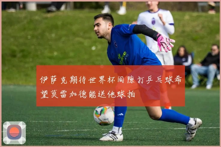 伊萨克期待世界杯间隙打乒乓球希望莫雷加德能送他球拍