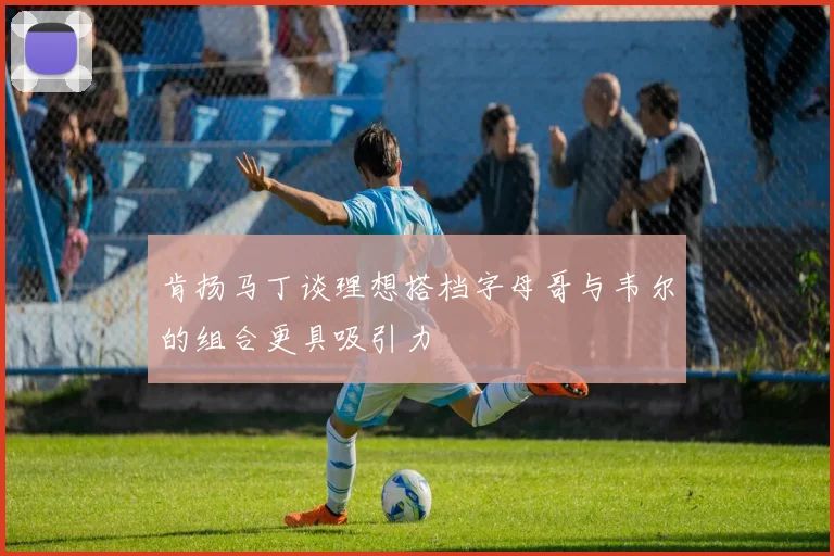 肯扬马丁谈理想搭档字母哥与韦尔的组合更具吸引力