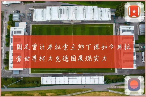 国足曾让库拉索主帅下课如今库拉索世界杯力克德国展现实力