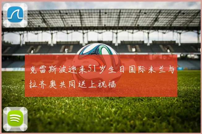 克雷斯波迎来51岁生日国际米兰与拉齐奥共同送上祝福
