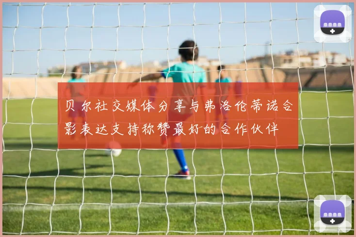 贝尔社交媒体分享与弗洛伦蒂诺合影表达支持称赞最好的合作伙伴