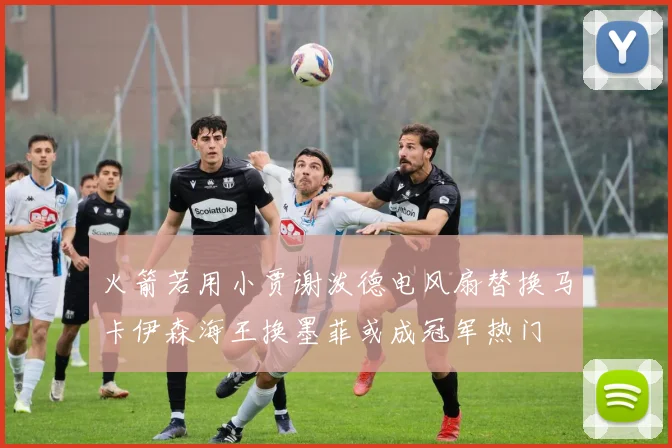 火箭若用小贾谢泼德电风扇替换马卡伊森海王换墨菲或成冠军热门