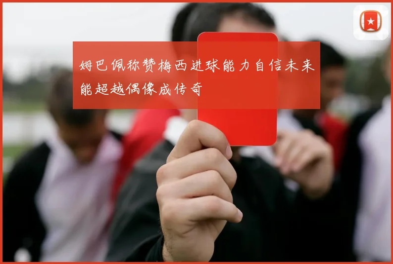 姆巴佩称赞梅西进球能力自信未来能超越偶像成传奇