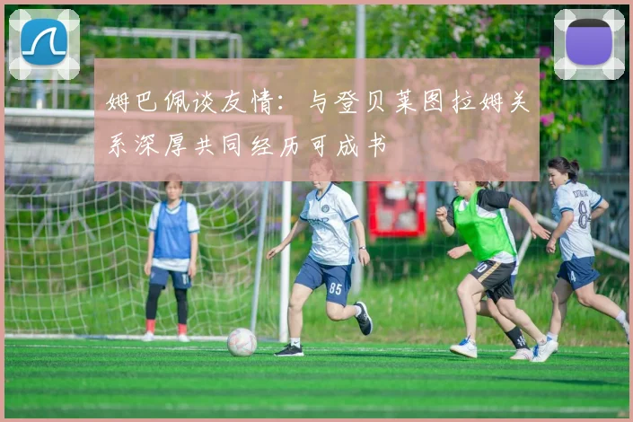姆巴佩谈友情：与登贝莱图拉姆关系深厚共同经历可成书
