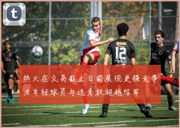 热火在交易截止日前展现更强竞争力年轻球员与选秀权超越绿军