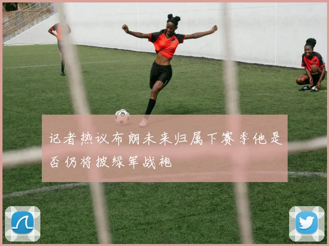 记者热议布朗未来归属下赛季他是否仍将披绿军战袍