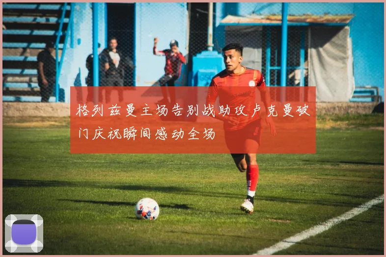 格列兹曼主场告别战助攻卢克曼破门庆祝瞬间感动全场