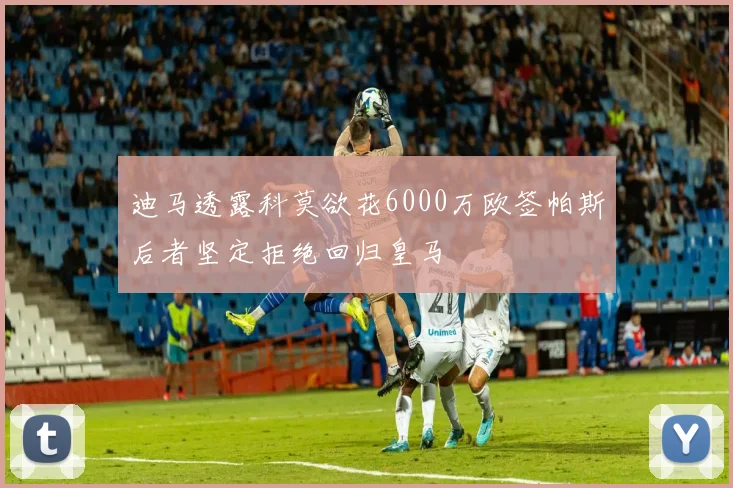 迪马透露科莫欲花6000万欧签帕斯后者坚定拒绝回归皇马