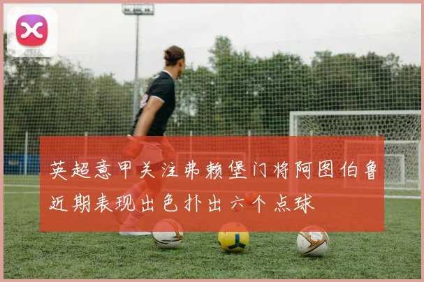 英超意甲关注弗赖堡门将阿图伯鲁近期表现出色扑出六个点球