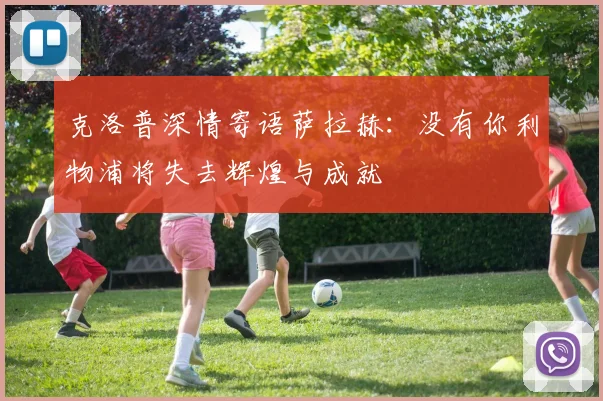 克洛普深情寄语萨拉赫：没有你利物浦将失去辉煌与成就