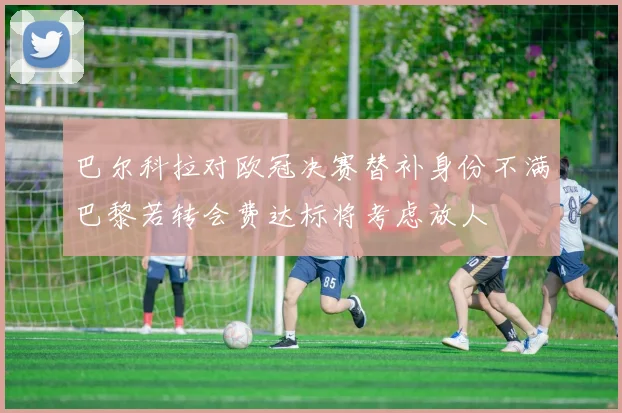 巴尔科拉对欧冠决赛替补身份不满巴黎若转会费达标将考虑放人