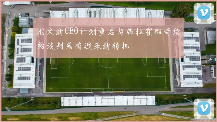 尤文新CEO计划重启与弗拉霍维奇续约谈判或将迎来新转机