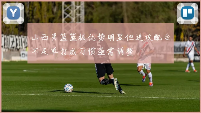 山西男篮篮板优势明显但进攻配合不足单打成习惯亟需调整