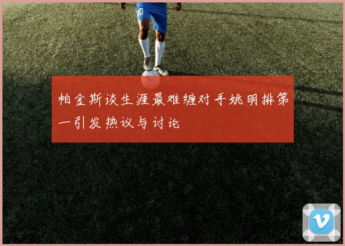帕金斯谈生涯最难缠对手姚明排第一引发热议与讨论