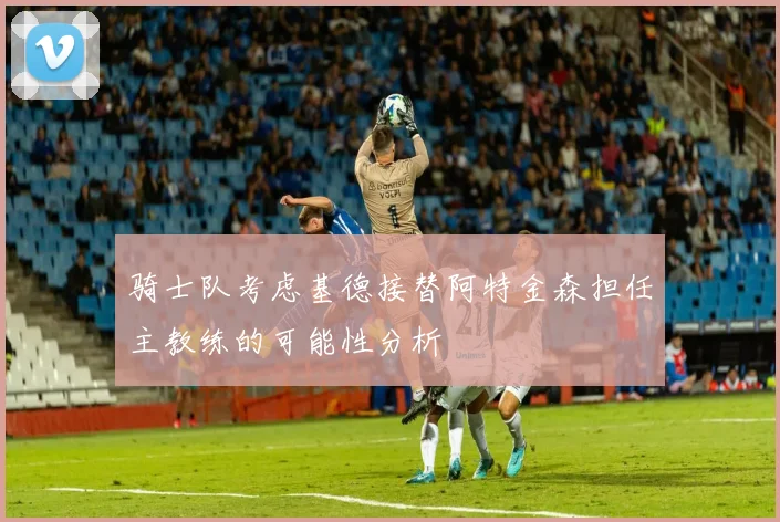 骑士队考虑基德接替阿特金森担任主教练的可能性分析
