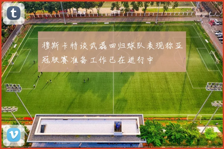 穆斯卡特谈武磊回归球队表现称亚冠联赛准备工作已在进行中