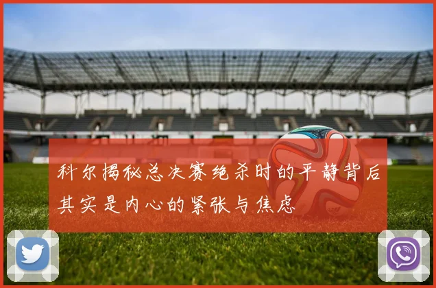 科尔揭秘总决赛绝杀时的平静背后其实是内心的紧张与焦虑