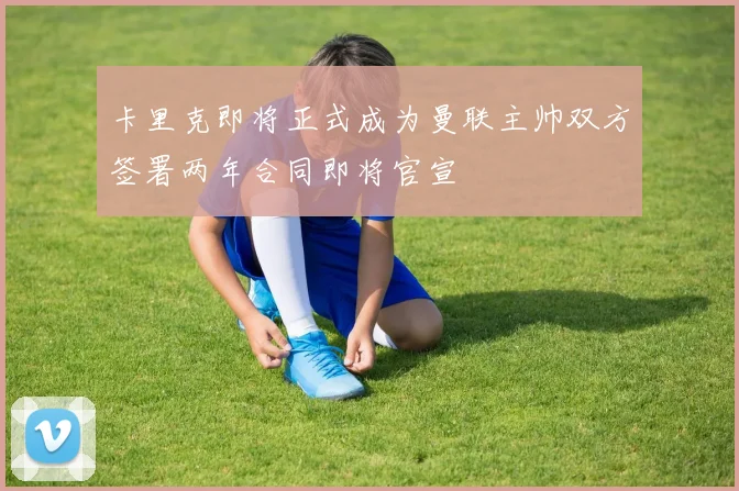 卡里克即将正式成为曼联主帅双方签署两年合同即将官宣