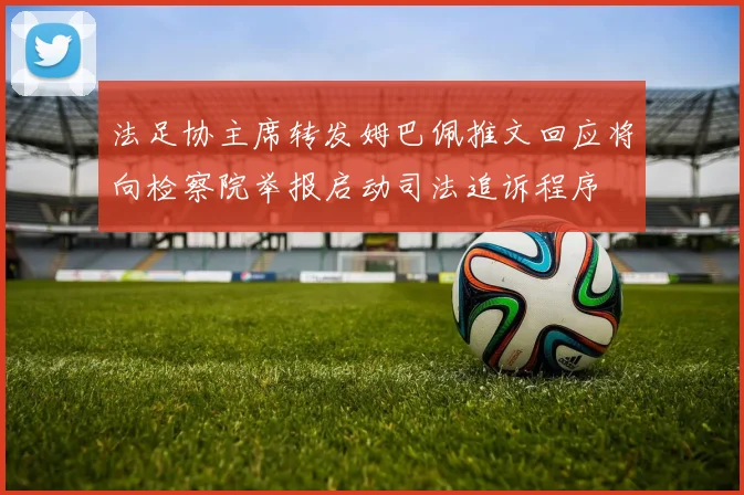 法足协主席转发姆巴佩推文回应将向检察院举报启动司法追诉程序