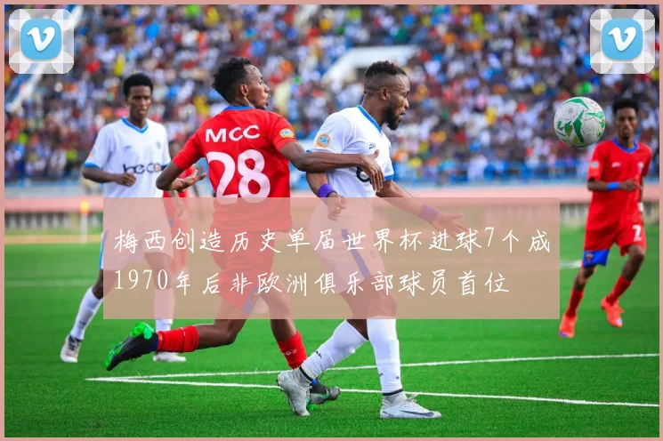梅西创造历史单届世界杯进球7个成1970年后非欧洲俱乐部球员首位