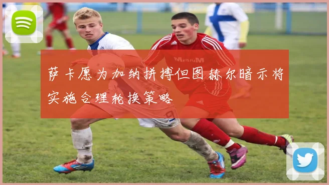 萨卡愿为加纳拼搏但图赫尔暗示将实施合理轮换策略