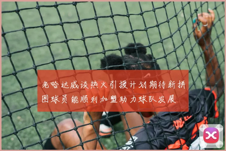 老哈达威谈热火引援计划期待新拼图球员能顺利加盟助力球队发展