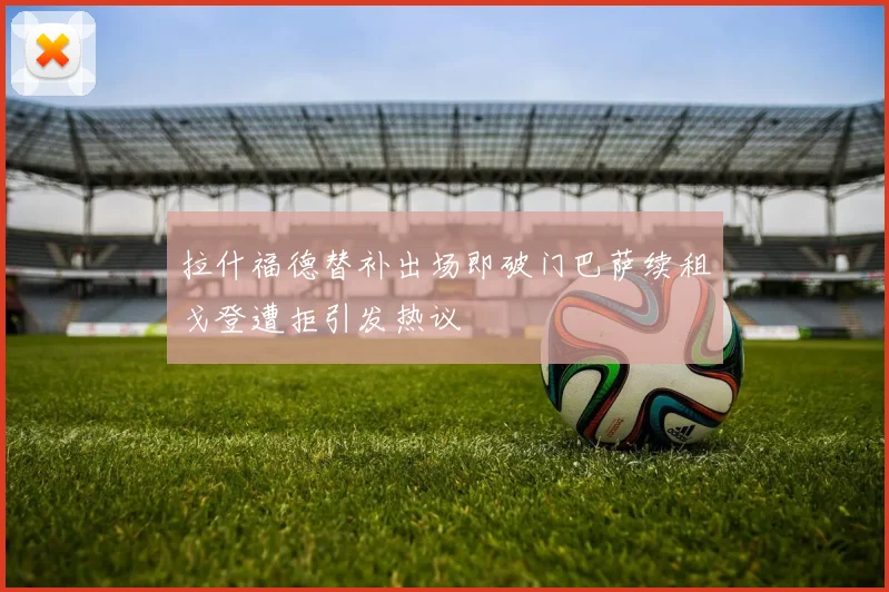 拉什福德替补出场即破门巴萨续租戈登遭拒引发热议