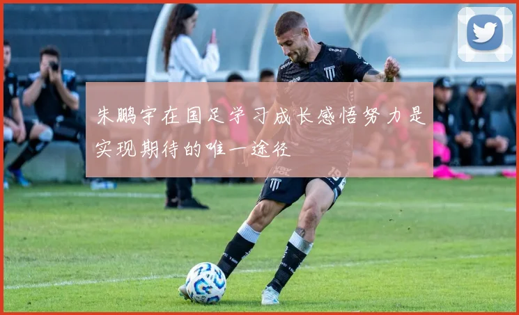 朱鹏宇在国足学习成长感悟努力是实现期待的唯一途径